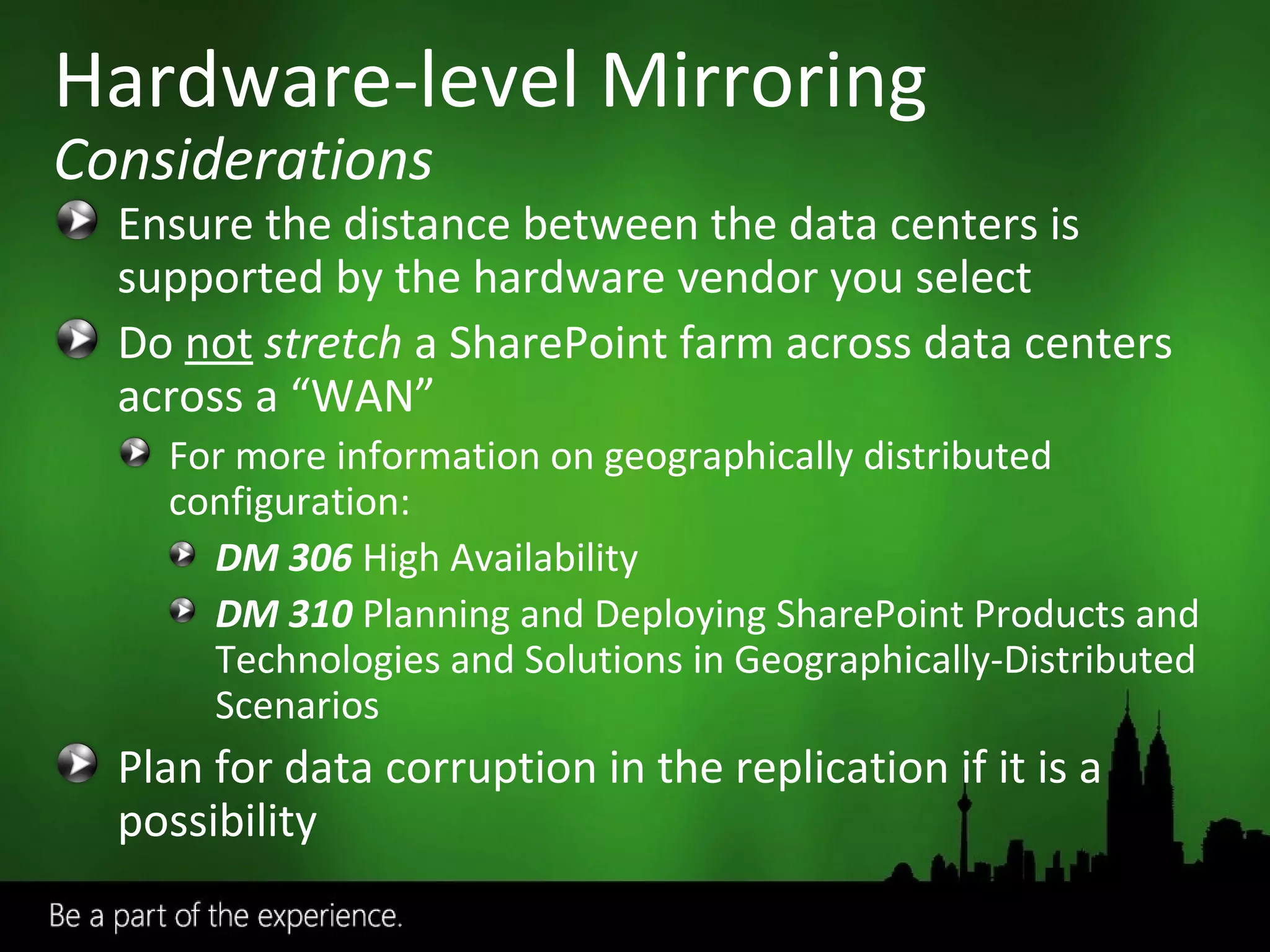 Ensure the distance between the data centers is supported by the hardware vendor you select Do  not   stretch  a SharePoint farm across data centers across a “WAN” For more information on geographically distributed configuration:  DM 306   High Availability DM 310  Planning and Deploying SharePoint Products and Technologies and Solutions in Geographically-Distributed Scenarios Plan for data corruption in the replication if it is a possibility Hardware-level Mirroring Considerations 