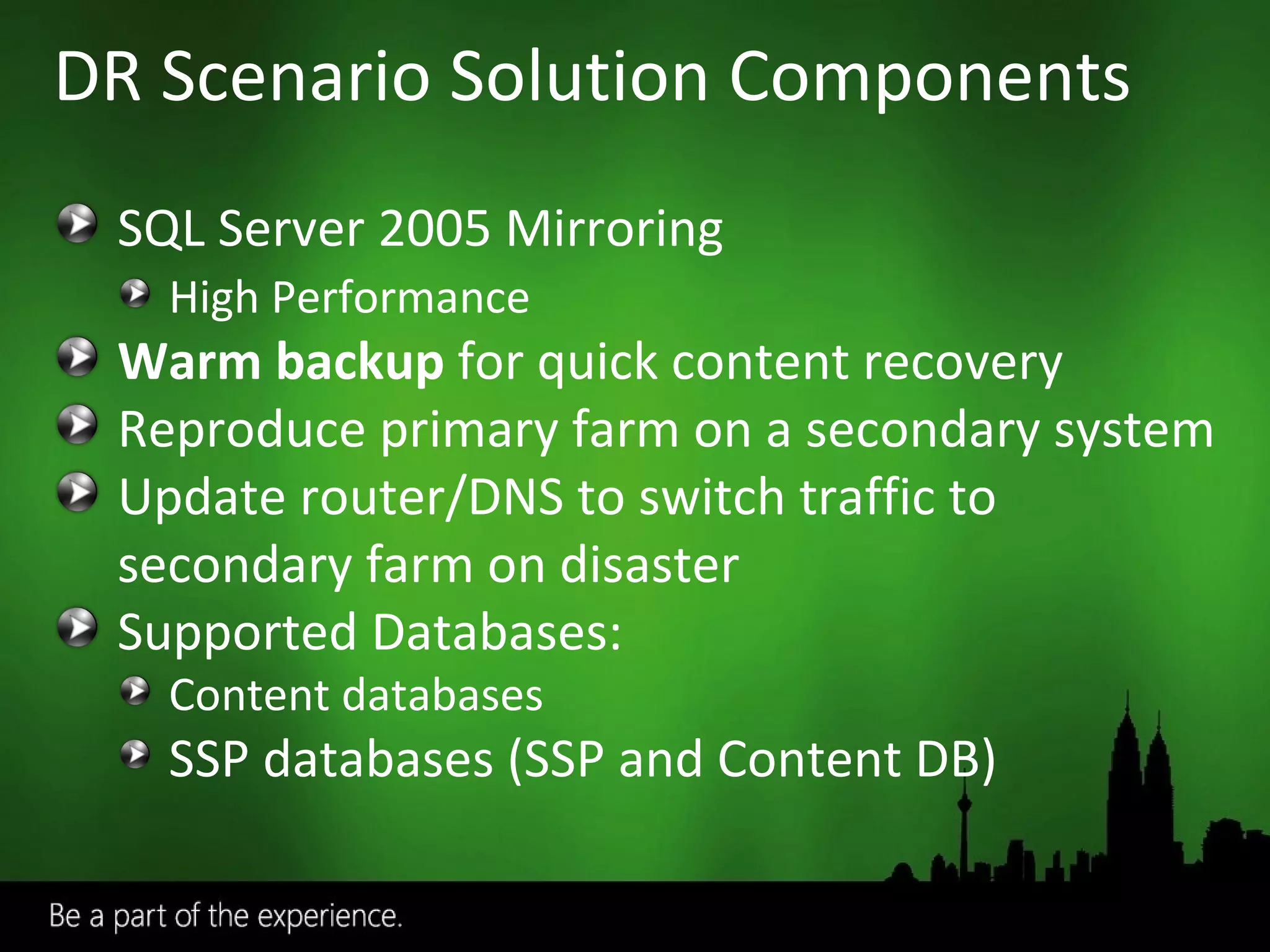 DR Scenario Solution Components SQL Server 2005 Mirroring High Performance Warm backup  for quick content recovery Reproduce primary farm on a secondary system Update router/DNS to switch traffic to secondary farm on disaster Supported Databases: Content databases SSP databases (SSP and Content DB) 