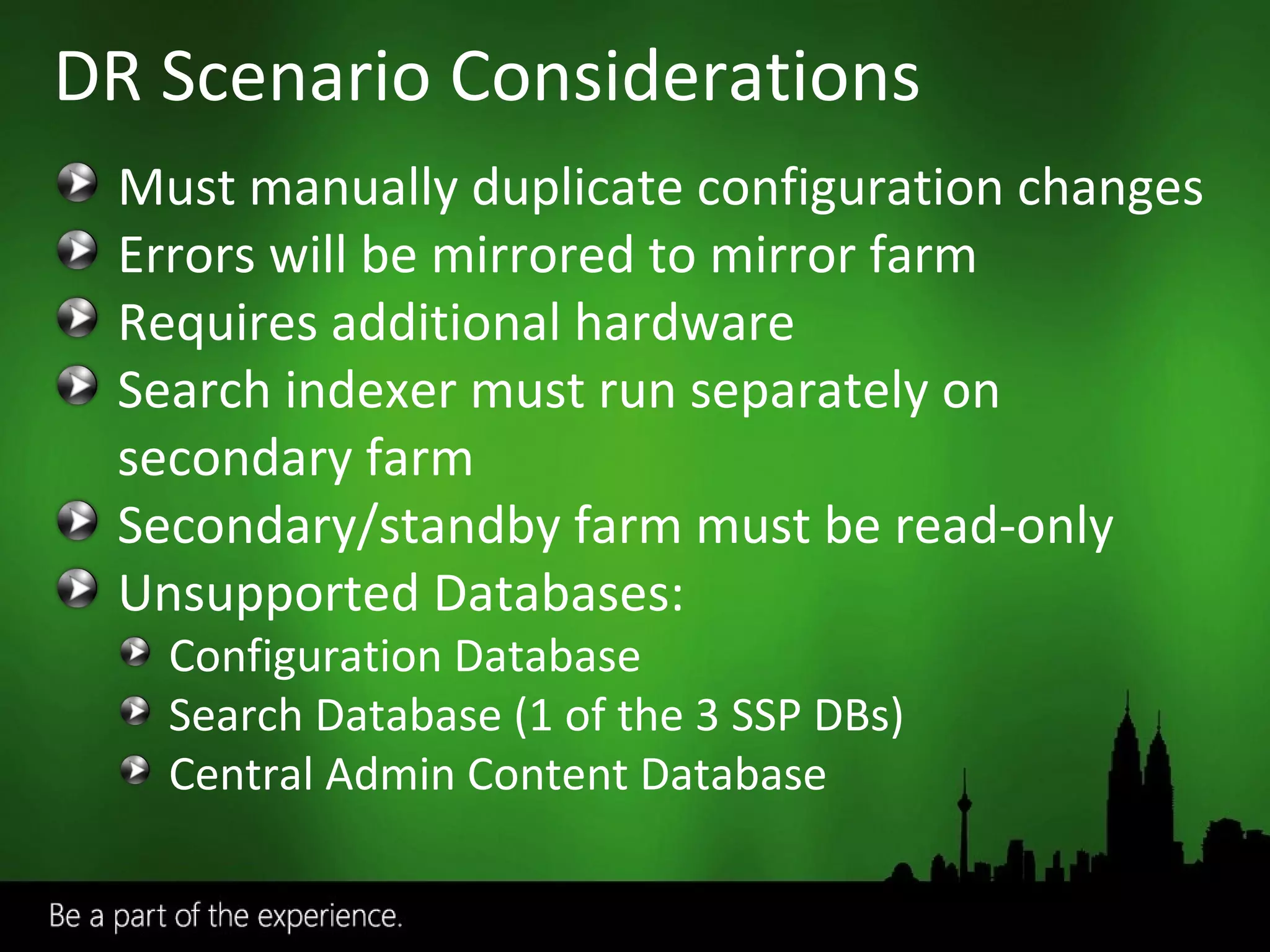 DR Scenario Considerations Must manually duplicate configuration changes Errors will be mirrored to mirror farm Requires additional hardware Search indexer must run separately on secondary farm Secondary/standby farm must be read-only Unsupported Databases: Configuration Database Search Database (1 of the 3 SSP DBs) Central Admin Content Database 