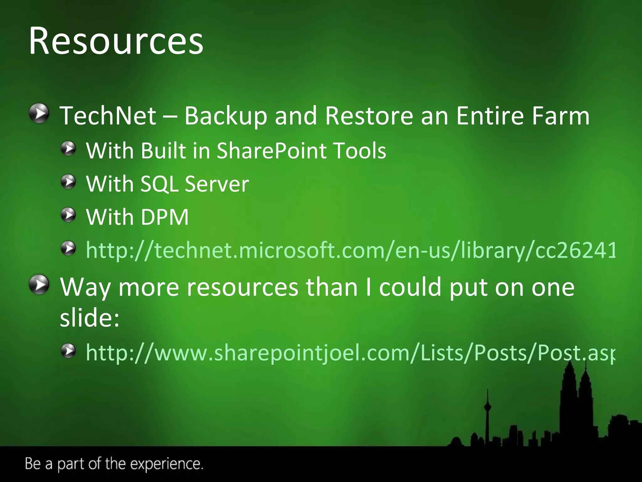 Resources TechNet – Backup and Restore an Entire Farm With Built in SharePoint Tools With SQL Server With DPM http://technet.microsoft.com/en-us/library/cc262412.aspx Way more resources than I could put on one slide: http://www.sharepointjoel.com/Lists/Posts/Post.aspx?ID=74 