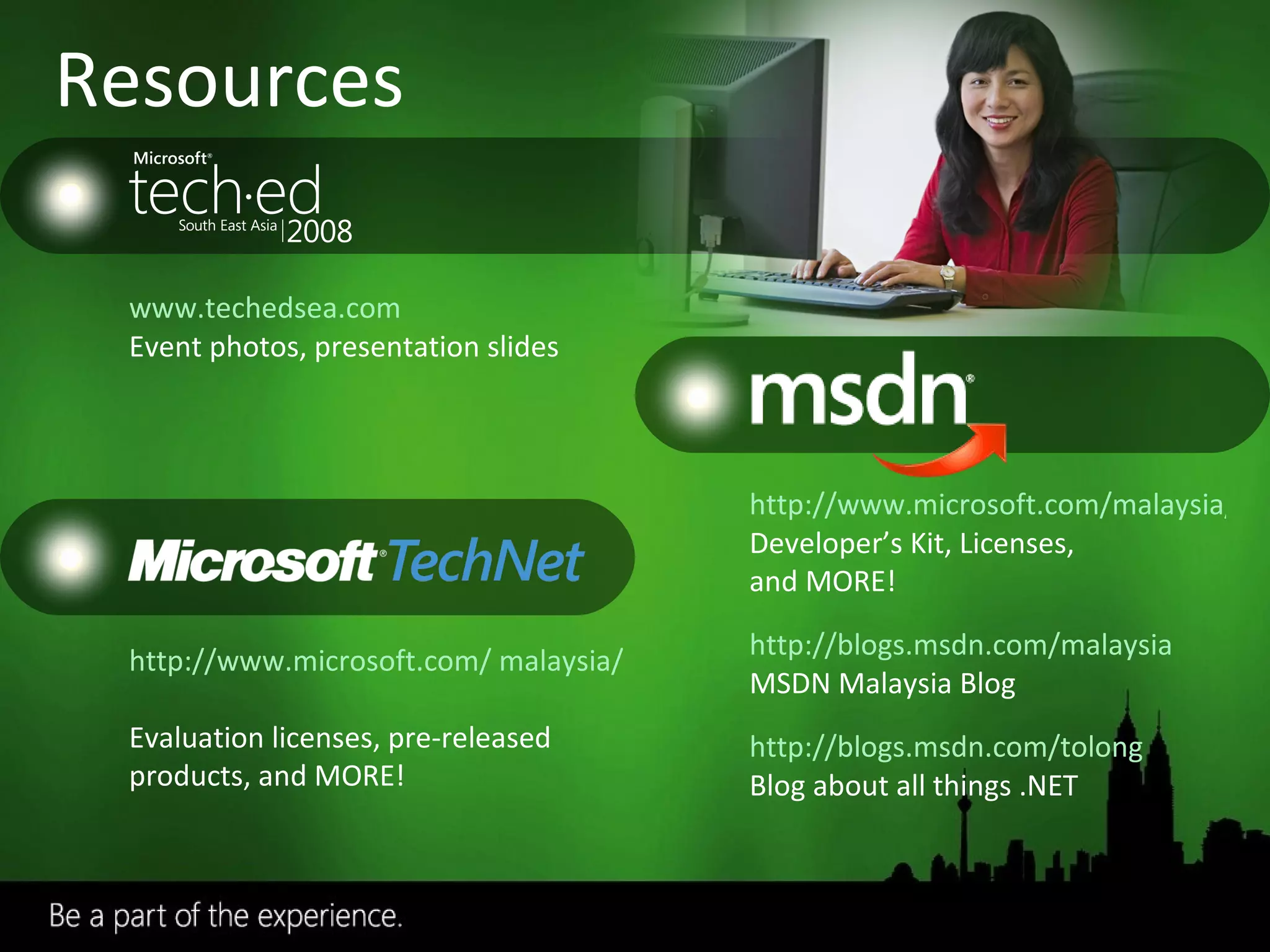 Resources www.techedsea.com   Event photos, presentation slides http://www.microsoft.com/ malaysia/technet/   Evaluation licenses, pre-released products, and MORE! http://www.microsoft.com/malaysia/msdn/ Developer’s Kit, Licenses,  and MORE! http://blogs.msdn.com/malaysia MSDN Malaysia Blog http://blogs.msdn.com/tolong Blog about all things .NET Required slide 