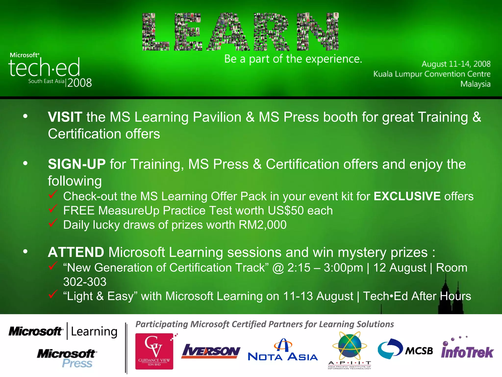 Participating Microsoft Certified Partners for Learning Solutions  VISIT  the MS Learning Pavilion & MS Press booth for great Training & Certification offers SIGN-UP  for Training, MS Press & Certification offers and enjoy the following Check-out the MS Learning Offer Pack in your event kit for  EXCLUSIVE  offers FREE MeasureUp Practice Test worth US$50 each Daily lucky draws of prizes worth RM2,000 ATTEND  Microsoft Learning sessions and win mystery prizes : “ New Generation of Certification Track” @ 2:15 – 3:00pm | 12 August | Room 302-303 “ Light & Easy” with Microsoft Learning on 11-13 August | Tech•Ed After Hours 