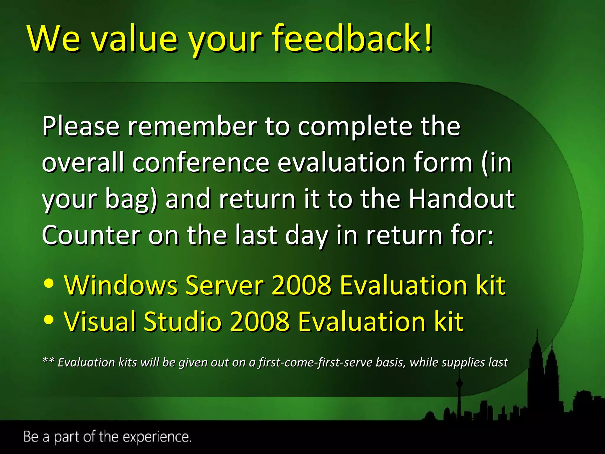We value your feedback! Required slide Please remember to complete the overall conference evaluation form (in your bag) and return it to the Handout Counter on the last day in return for: Windows Server 2008 Evaluation kit  Visual Studio 2008 Evaluation kit ** Evaluation kits will be given out on a first-come-first-serve basis, while supplies last 