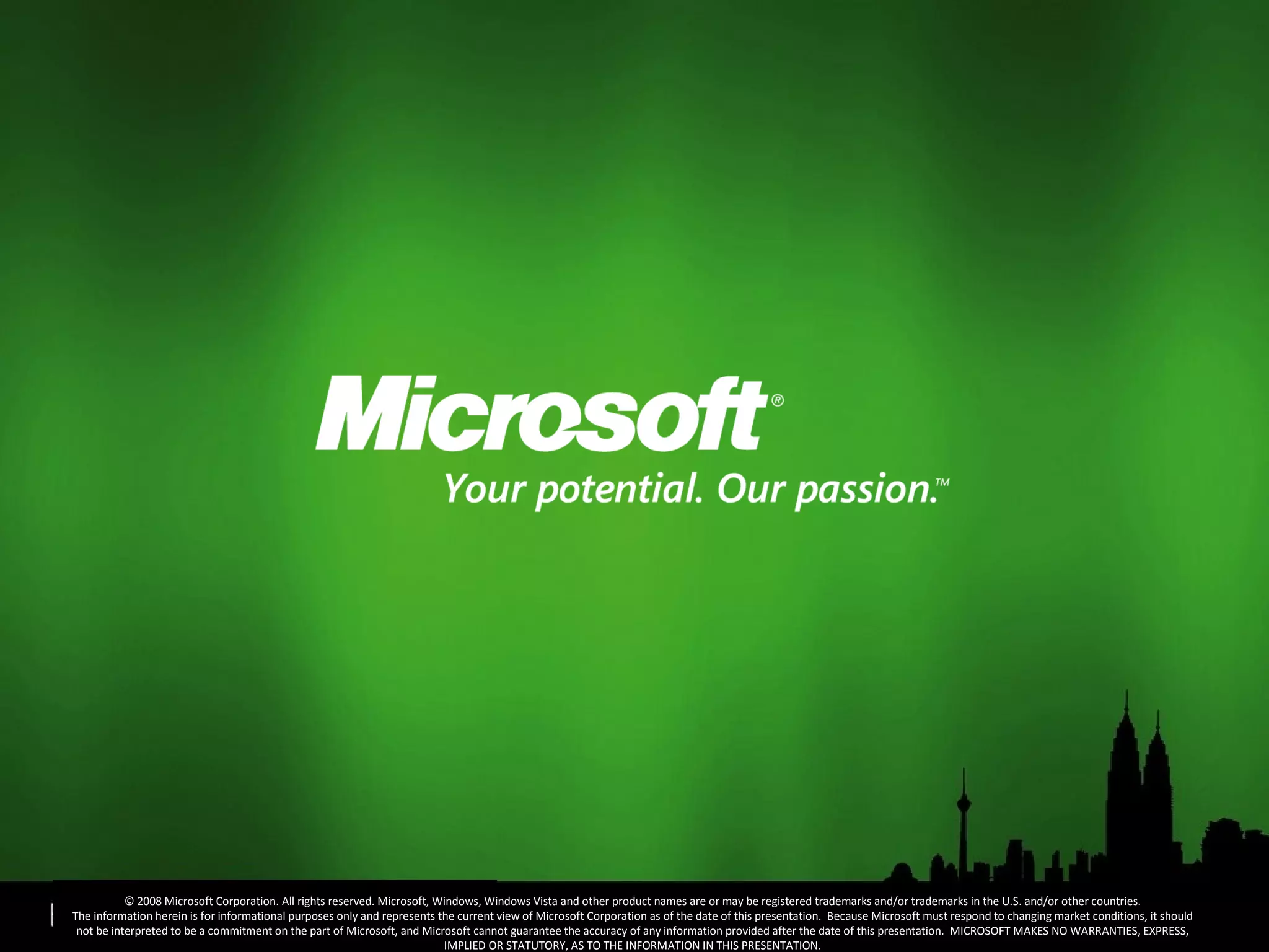 © 2008 Microsoft Corporation. All rights reserved. Microsoft, Windows, Windows Vista and other product names are or may be registered trademarks and/or trademarks in the U.S. and/or other countries. The information herein is for informational purposes only and represents the current view of Microsoft Corporation as of the date of this presentation.  Because Microsoft must respond to changing market conditions, it should not be interpreted to be a commitment on the part of Microsoft, and Microsoft cannot guarantee the accuracy of any information provided after the date of this presentation.  MICROSOFT MAKES NO WARRANTIES, EXPRESS, IMPLIED OR STATUTORY, AS TO THE INFORMATION IN THIS PRESENTATION. 