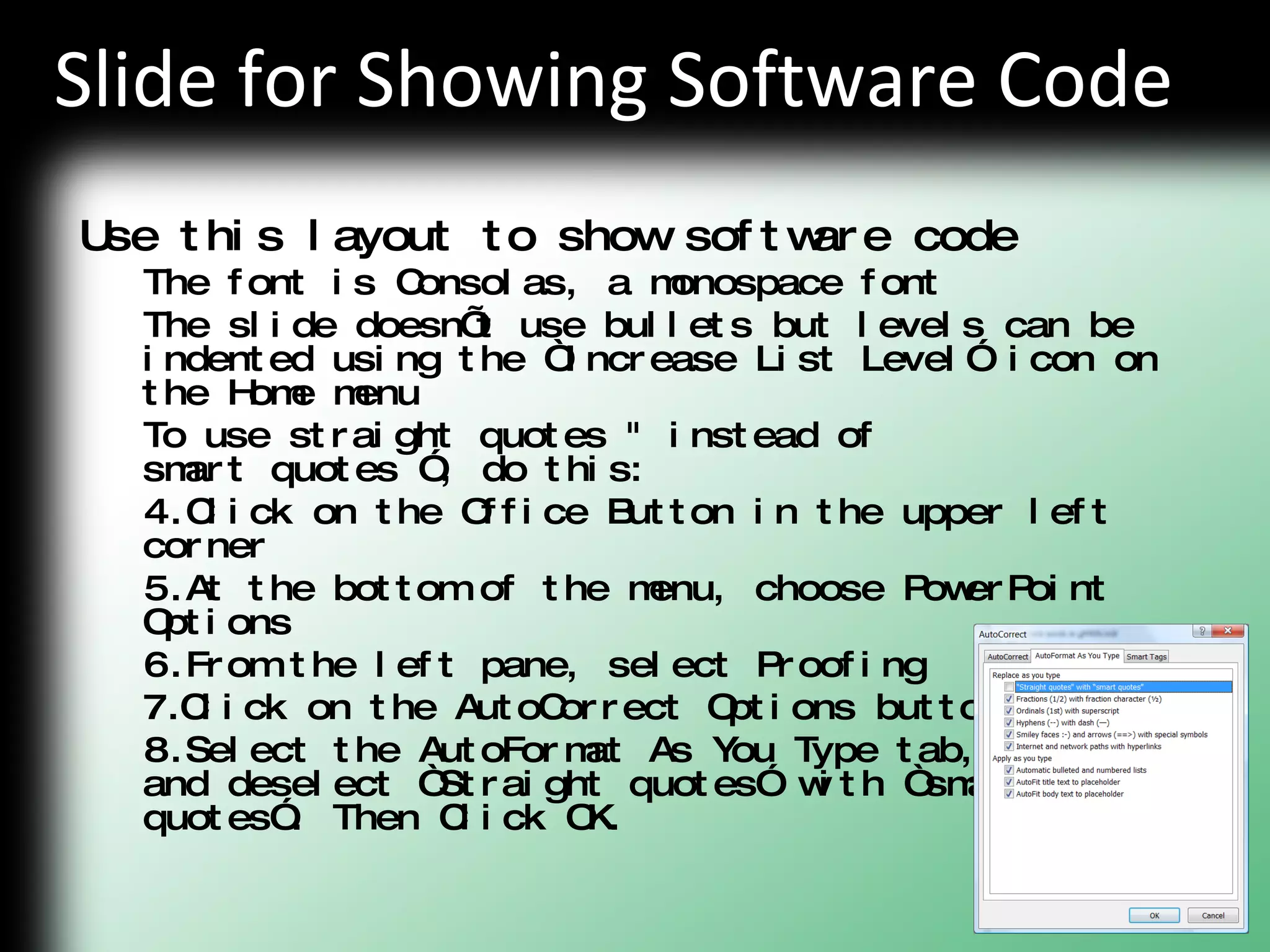 Slide for Showing Software Code Use this layout to show software code The font is Consolas, a monospace font The slide doesn’t use bullets but levels can be indented using the “Increase List Level” icon on the Home menu To use straight quotes &quot; instead of  smart quotes ”, do this: Click on the Office Button in the upper left corner At the bottom of the menu, choose PowerPoint Options From the left pane, select Proofing Click on the AutoCorrect Options button Select the AutoFormat As You Type tab,  and deselect “Straight quotes” with “smart  quotes”. Then Click OK. 