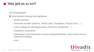 Was gibt es zu tun?
FAAT – TE Sept. 201614 22.09.2016
Die Hauptaufgabe
Automatische Analyse der Applikation
– Seiten auslesen
– Elemente ermitteln (Buttons, Select Listen, Text-Boxen, Popup-LOV‘s….)
– Links analysieren (Navigationslisten, Branches, Buttonlinks….)
– Validations analysieren
– Datentypen hinter Elementen checken (Datenbankfelder, sofern keine Info am
Element hinterlegt)
– usw….
 