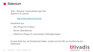 Selenium
FAAT – TE Sept. 201615 22.09.2016
- Test- / Browser- automatisierungs-Tool
- Apache 2.0 License
http://www.seleniumhq.org/
- bestehend aus
- IDE (Plugin für Firefox)
- Server (Standalone)
- Webdriver (Plugin für verschieden Testinglösungen)
Unsere Wahl fiel, der Einfachheit halber, vorerst auf die IDE zur Ausführung der
Testscripts
 