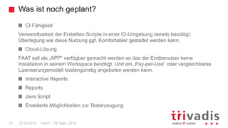 Was ist noch geplant?
FAAT – TE Sept. 201623 22.09.2016
CI-Fähigkeit
Verwendbarkeit der Erstellten Scripte in einer CI-Umgebung bereits bestätigt.
Überlegung wie diese Nutzung ggf. Komfortabler gestaltet werden kann.
Cloud-Lösung
FAAT soll als „APP“ verfügbar gemacht werden so das der Endbenutzer keine
Installation in seinem Workspace benötigt. Und ein „Pay-per-Use“ oder vergleichbares
Lizenserungsmodell kostengünstig angeboten werden kann.
Interactive Reports
Reports
Java Script
Erweiterte Möglichkeiten zur Testerzeugung
 
