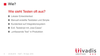 FAAT – TE Sept. 20165 22.09.2016
Wie?
Lokaler Entwicklertest
Manuell erstellte Testdaten und Skripte
Kundentest auf Integrationssystem
Evtl. Testskript mit „Use-Cases“
„umfassende Test“ in Produktion
Wie sieht Testen oft aus?
 
