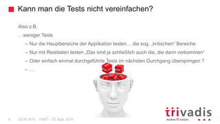 Kann man die Tests nicht vereinfachen?
FAAT – TE Sept. 20168 22.09.2016
Also z.B.
…weniger Tests
– Nur die Hauptbereiche der Applikation testen… die sog. „kritischen“ Bereiche
– Nur mit Realdaten testen „Das sind ja schließlich auch die, die dann vorkommen“
– Oder einfach einmal durchgeführte Tests im nächsten Durchgang überspringen ?
– …
 