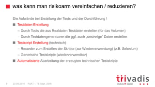 was kann man risikoarm vereinfachen / reduzieren?
FAAT – TE Sept. 20169 22.09.2016
Die Aufwände bei Erstellung der Tests und der Durchführung !
Testdaten Erstellung
– Durch Tools die aus Realdaten Testdaten erstellen (für das Volumen)
– Durch Testdatengeneratoren die ggf. auch „unsinnige“ Daten erstellen
Testscript Erstellung (technisch)
– Recorder zum Erstellen der Skripte (zur Wiederverwendung) (z.B. Selenium)
– Generische Testskripte (wiederverwendbar)
Automatisierte Abarbeitung der erzeugten technischen Testskripte
 