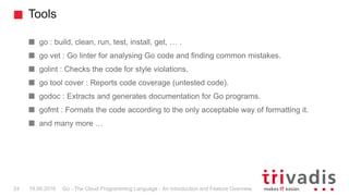 Tools
Go - The Cloud Programming Language - An Introduction and Feature Overview24 19.09.2016
go : build, clean, run, test...