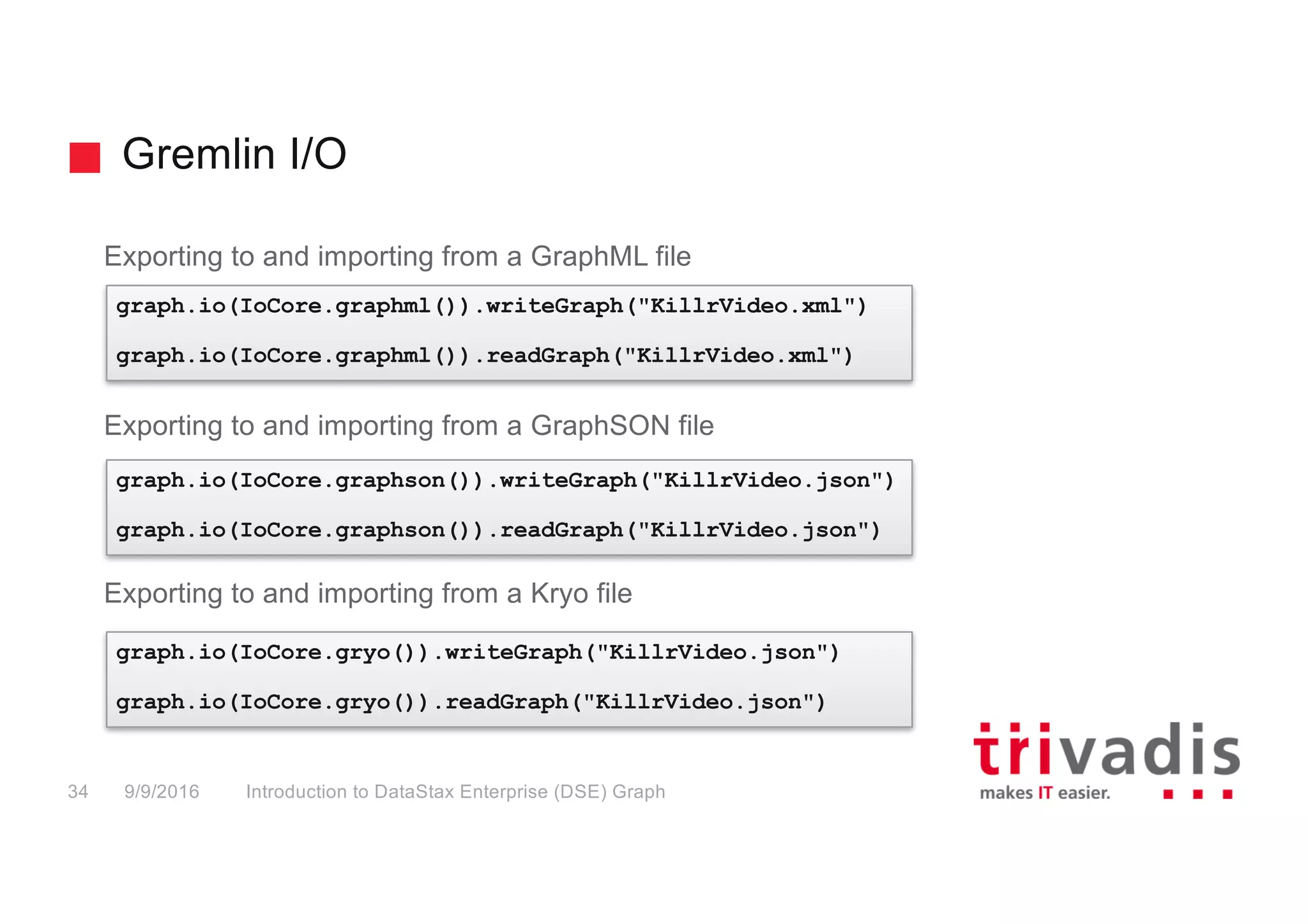 Gremlin I/O
Introduction to DataStax Enterprise (DSE) Graph34 9/9/2016
Exporting to and importing from a GraphML file
Exporting to and importing from a GraphSON file
Exporting to and importing from a Kryo file
graph.io(IoCore.graphml()).writeGraph("KillrVideo.xml")
graph.io(IoCore.graphml()).readGraph("KillrVideo.xml")
graph.io(IoCore.graphson()).writeGraph("KillrVideo.json")
graph.io(IoCore.graphson()).readGraph("KillrVideo.json")
graph.io(IoCore.gryo()).writeGraph("KillrVideo.json")
graph.io(IoCore.gryo()).readGraph("KillrVideo.json")
 