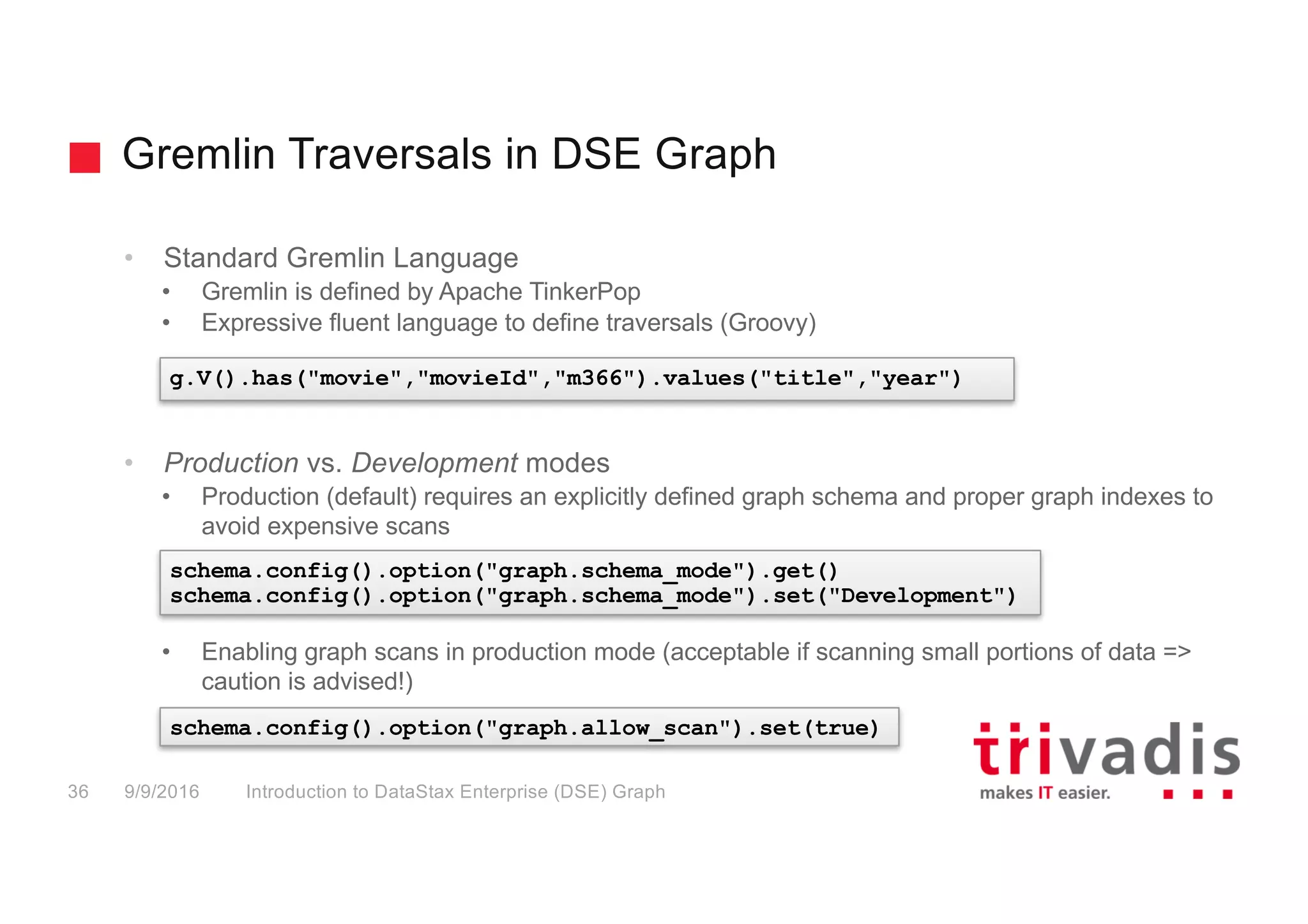 Gremlin Traversals in DSE Graph
Introduction to DataStax Enterprise (DSE) Graph36 9/9/2016
• Standard Gremlin Language
• Gremlin is defined by Apache TinkerPop
• Expressive fluent language to define traversals (Groovy)
• Production vs. Development modes
• Production (default) requires an explicitly defined graph schema and proper graph indexes to
avoid expensive scans
• Enabling graph scans in production mode (acceptable if scanning small portions of data =>
caution is advised!)
g.V().has("movie","movieId","m366").values("title","year")
schema.config().option("graph.schema_mode").get()
schema.config().option("graph.schema_mode").set("Development")
schema.config().option("graph.allow_scan").set(true)
 