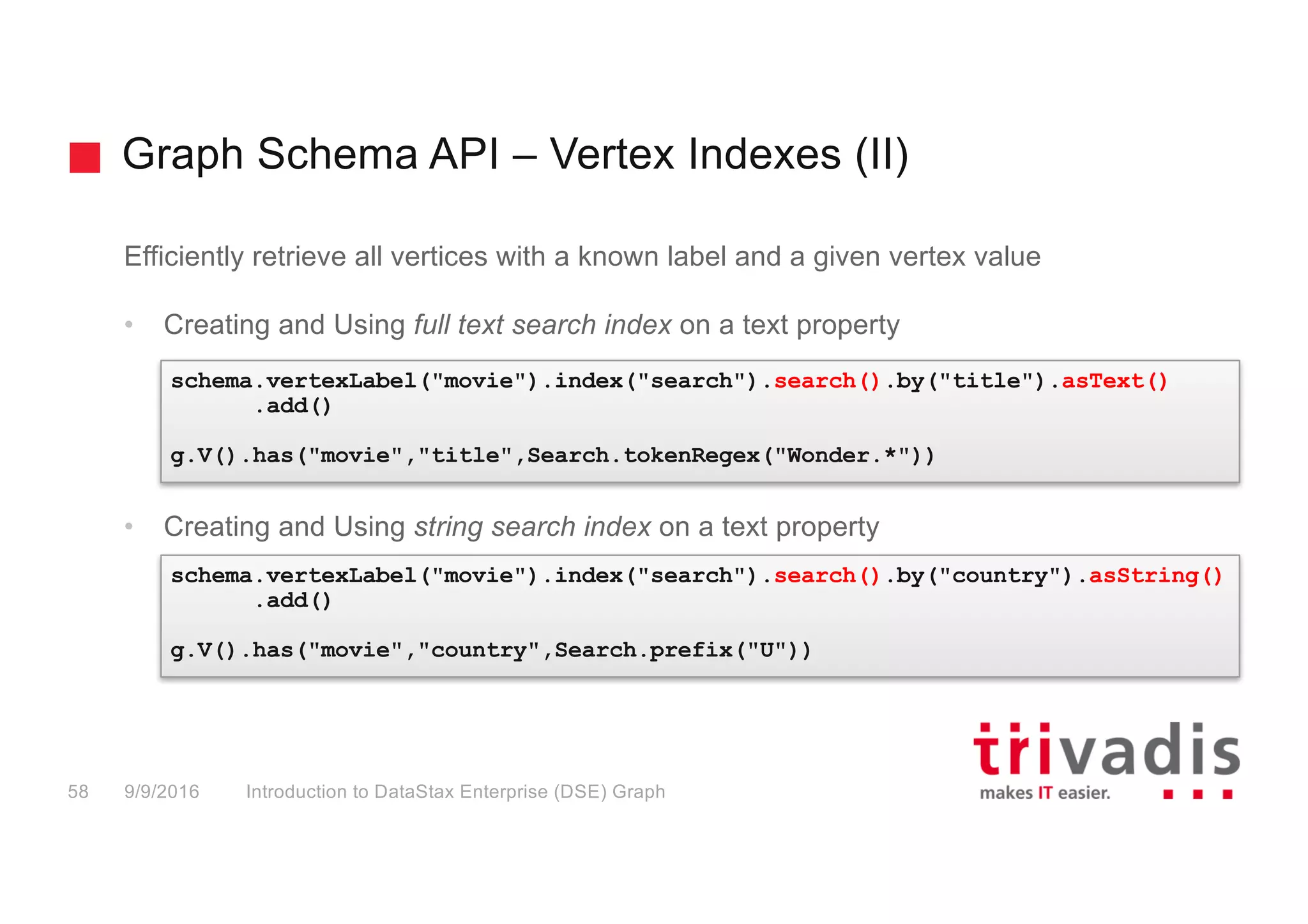 Graph Schema API – Vertex Indexes (II)
Introduction to DataStax Enterprise (DSE) Graph58 9/9/2016
Efficiently retrieve all vertices with a known label and a given vertex value
• Creating and Using full text search index on a text property
• Creating and Using string search index on a text property
schema.vertexLabel("movie").index("search").search().by("title").asText()
.add()
g.V().has("movie","title",Search.tokenRegex("Wonder.*"))
schema.vertexLabel("movie").index("search").search().by("country").asString()
.add()
g.V().has("movie","country",Search.prefix("U"))
 