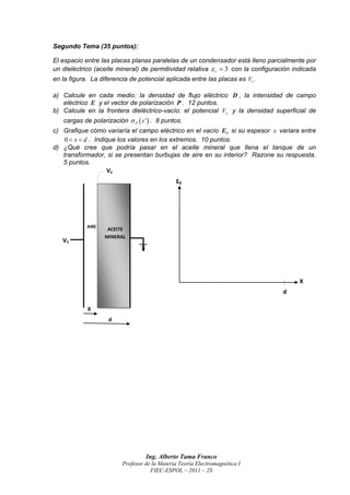 Segundo Tema (35 puntos):

El espacio entre las placas planas paralelas de un condensador está lleno parcialmente por
un dieléctrico (aceite mineral) de permitividad relativa  r  3 con la configuración indicada
en la figura. La diferencia de potencial aplicada entre las placas es V1 .

a) Calcule en cada medio: la densidad de flujo eléctrico D , la intensidad de campo
   eléctrico E y el vector de polarización P . 12 puntos.
b) Calcule en la frontera dieléctrico-vacío: el potencial Vx y la densidad superficial de
   cargas de polarización  P  s ' . 8 puntos.
c) Grafique cómo variaría el campo eléctrico en el vacío E0 si su espesor x variara entre
    0  x  d . Indique los valores en los extremos. 10 puntos.
d) ¿Qué cree que podría pasar en el aceite mineral que llena el tanque de un
   transformador, si se presentan burbujas de aire en su interior? Razone su respuesta.
   5 puntos.




                                  Ing. Alberto Tama Franco
                         Profesor de la Materia Teoría Electromagnética I
                                    FIEC-ESPOL – 2011 – 2S
 