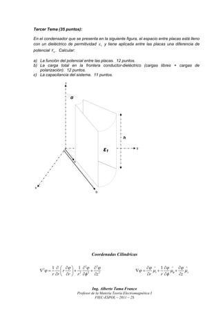 Tercer Tema (35 puntos):

En el condensador que se presenta en la siguiente figura, el espacio entre placas está lleno
con un dieléctrico de permitividad  1 y tiene aplicada entre las placas una diferencia de
potencial V0 . Calcular:

a) La función del potencial entre las placas. 12 puntos.
b) La carga total en la frontera conductor-dieléctrico (cargas libres + cargas de
   polarización). 12 puntos.
c) La capacitancia del sistema. 11 puntos.




                                    Coordenadas Cilíndricas

            1     1  2  2                                       1    
    2                                                             r            z
            r r  r  r 2  2 z 2
                   r
                                                                     r      r       z


                                    Ing. Alberto Tama Franco
                           Profesor de la Materia Teoría Electromagnética I
                                      FIEC-ESPOL – 2011 – 2S
 