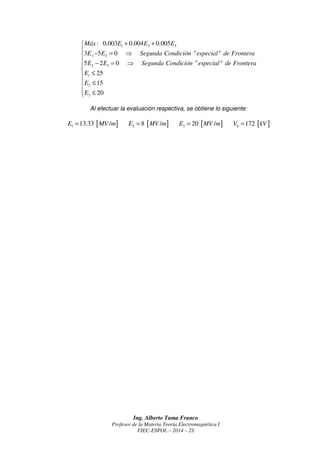 Tercer Tema: 
Un capacitor de placas planas paralelas tiene tres capas de dieléctricos, tal como se 
muestra en la figura. Los datos de la permitividad relativa y la fortaleza dieléctrica de cada 
dieléctrico se encuentran especificados en la tabla que se muestra a continuación. 
Determine el voltaje de ruptura de dicho capacitor. 
r e = 2 
− + 
 = ⇒ = ⇒ =  
D D E E E E 
D D E E E E 
e e e e e e 
e e e e e e 
n n r n r n r n r n 
= ⇒ = ⇒ =  
n n r n r n r n r n 
e 
e 
= = ⇒ = 
E E E MV m 
e 
e 
= = ⇒ =  
E E E MV m MV m 
Ing. Alberto Tama Franco 
r e = 3 
 = 
 
E E 
E E 
E E 
e e 
r r 
e e 
e e 
=  
 = 
r r 
r r 
Profesor de la Materia Teoría Electromagnética I 
FIEC-ESPOL – 2014 – 2S 
Dieléctrico 
1 2 3 
Permitividad 
relativa 1 
3 
5 
2 
r e = 
Fortaleza 
dieléctrica 
25 [MV /m] 15 [MV /m] 20 [MV /m] 
[ ] [ ] [ ] 1 2 3 
d = 3 mm d = 4 mm d = 5 mm 
0 1 1 2 2 3 3 V = E d + E d + E d 
Por la Segunda Condición “especial” de Frontera, se tendría que cumplir lo siguiente: 
1 2 1 0 1 2 0 2 1 1 2 2 
2 3 2 0 2 3 0 3 2 2 3 3 
Como 1n 1 E = E , 2n 2 E = E y 3n 3 E = E ⇒ 
1 1 2 2 
2 2 3 3 
3 3 1 1 
Procederemos a determinar el valor del campo eléctrico en los otros dos dieléctricos, 
suponiendo que el campo eléctrico en el otro dieléctrico es igual a su límite; es decir, a su 
fortaleza dieléctrica. De esta forma se tendría lo siguiente: 
Primera Evaluación.- 
[ ] 1 1 
E = K = 25 MV /m 
( ) [ ] 1 
2 1 2 
2 
3 
25 15 / 
5 
r 
r 
( ) [ ] [ ] 1 
3 1 3 
3 
3 
25 37.5 / 20 / 
2 
r 
r 
0 V 
x 
y 
r1 e r 2 e r3 e 
1 d 2 d 3 d 
 