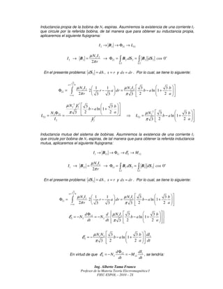 Inductancia propia de la bobina de N2 espiras. Asumiremos la existencia de una corriente I2
que circule por la referida bobina, de tal manera que para obtener su inductancia propia,
aplicaremos el siguiente flujograma:

                                                    I 2 → B2 → Φ22 → L22

                                             µ N2 I2
                 I 2 → B2 =                          → Φ22 = ∫ B2 .dS 2 = ∫ B2 dS 2 cos 0o
                                              2π r           Σ2           Σ2



  En el presente problema: dS2 = dA , x = r y dx = dr . Por lo cual, se tiene lo siguiente:

                           3
                     a+      b
                          2
                                     µ N2 I2  1    1         µ N2I2         3                3 b 
             Φ22 =        ∫           2π r
                                            2
                                              3
                                                 r−   a  dr =
                                                     3         π 3
                                                                             
                                                                              2
                                                                                 b − a ln  1 +
                                                                                                    
                                                                                                     
                                                                                                2 a 
                      r =a                                                                           

                 µ N22 I2  3              3 b 
                           b − a ln  1 +      
      N 2 Φ 22     π 3  2               2 a                                  µ N22    3              3 b 
L22 =          =                                                      ⇒      L22 =          b − a ln  1 +
                                                                                                                
                                                                                                                 
        I2                                    I2                                   π 3      2
                                                                                                          2 a  


Inductancia mutua del sistema de bobinas. Asumiremos la existencia de una corriente I1
que circule por bobina de N1 espiras, de tal manera que para obtener la referida inductancia
mutua, aplicaremos el siguiente flujograma:

                                                 I1 → B12 → Φ12 → E2 → M 12

                                              µ N1 I1
                     I1 → B12 =                       → Φ12 = ∫ B1.dS2 = ∫ B1 dS2 cos 0o
                                               2π r           Σ2         Σ2



  En el presente problema: dS2 = dA , x = r y dx = dr . Por lo cual, se tiene lo siguiente:


                               3
                     a+          b
                              2
                                     µ N 1 I1  1    1         µ N1 I1  3                3 b 
             Φ12 =        ∫           2π r
                                             2
                                               3
                                                  r−   a  dr =
                                                      3        π 3  2
                                                                           b − a ln  1 +
                                                                                               
                                                                                                
                                                                                           2 a 
                      r =a                                                                      

                                         d Φ12        d µN I  3
                                                                            3 b  
                                                                                     
                     E2 = − N 2                = − N 2  1 1  b − a ln 1 +
                                                                                  
                                                                                  
                                           dt         dt  π 3  2
                                                                          2 a  
                                                                                    


                                                 µ N1 N 2  3             3 b   dI1
                                        E2 = −             b − a ln 1 +
                                                                              
                                                                               
                                                  π 3  2               2 a   dt
                                                                                 

                                                               d Φ12        dI
                      En virtud de que E2 = − N 2                    = − M12 1 , se tendría:
                                                                 dt         dt

                                                 Ing. Alberto Tama Franco
                                       Profesor de la Materia Teoría Electromagnética I
                                                  FIEC-ESPOL – 2010 – 2S
 