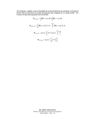 Sin embargo, y debido a que la densidad de corriente eléctrica es constante, entonces el
primer flujo se eliminaría con parte del segundo flujo integrado en un rango similar. Por
lo tanto, el flujo total requerido sería entonces:

                         ΦTOTAL ( Σ ) = ∫ B ( r ≤ a ) ⋅ dS + ∫ B ( r > a ) ⋅ dS
                                           Σ                        Σ


                                   a                             ( 3/ 2 ) a
                  ΦTOTAL ( Σ ) =   ∫ B (r ≤ a)
                                   a/2
                                                    2a dr +         ∫a
                                                                              B ( r > a ) 2a dr


                                                     a                          (3/2) a
                                                                                          dr
                          ΦTOTAL ( Σ ) = µ0 J 0 a    ∫
                                                    a /2
                                                           rdr + µ0 J 0 a 3       ∫
                                                                                  a
                                                                                          r

                                                              3    3
                                    ΦTOTAL ( Σ ) = µ0 J 0 a 3  + ln 
                                                              8    2




                                         Ing. Alberto Tama Franco
                         Profesor de la Materia Teoría Electromagnética I
                                    FIEC-ESPOL – 2010 – 2S
 