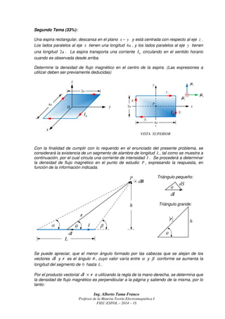 Ing. Alberto Tama Franco
Profesor de la Materia Teoría Electromagnética I
FIEC-ESPOL – 2014 – 1S
Segundo Tema (33%):
Una espira rectangular, descansa en el plano x y− y está centrada con respecto al eje z .
Los lados paralelos al eje x tienen una longitud 4a , y los lados paralelos al eje y tienen
una longitud 2a . La espira transporta una corriente 0I circulando en el sentido horario
cuando es observada desde arriba.
Determine la densidad de flujo magnético en el centro de la espira. (Las expresiones a
utilizar deben ser previamente deducidas)
y
x
4a
VISTA SUPERIOR
2a
x
y
z
0I
yµµµµ
xµµµµ
zµµµµ
0
P
•
0I
4a
2a
Con la finalidad de cumplir con lo requerido en el enunciado del presente problema, se
considerará la existencia de un segmento de alambre de longitud L, tal como se muestra a
continuación, por el cual circula una corriente de intensidad I . Se procederá a determinar
la densidad de flujo magnético en el punto de estudio P , expresando la respuesta, en
función de la información indicada.
Triángulo pequeño:
Triángulo grande:
Se puede apreciar, que el menor ángulo formado por las cabezas que se alejan de los
vectores dl y r es el ángulo θ , cuyo valor varía entre α y β conforme se aumenta la
longitud del segmento de 0 hasta L.
Por el producto vectorial d ×l r o utilizando la regla de la mano derecha, se determina que
la densidad de flujo magnético es perpendicular a la página y saliendo de la misma, por lo
tanto:
dB
dl
r
h
I
L
dl
dS
r
h
 