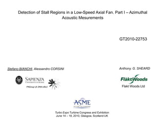 Detection of Stall Regions in a Low-Speed Axial Fan. Part I – Azimuthal Acoustic Mesurements GT2010-22753  Anthony. G. SHEARD Stefano BIANCHI, Alessandro CORSINI Flakt Woods Ltd FMGroup @ DMA-URLS Turbo Expo Turbine Congress and Exhibition June 14 – 18, 2010, Glasgow, Scotland UK 