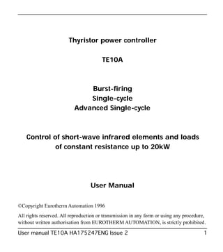 Thyristor power controller
TE10A
Burst-firing
Single-cycle
Advanced Single-cycle
Control of short-wave infrared elements and loads
of constant resistance up to 20kW
User Manual
©Copyright Eurotherm Automation 1996
All rights reserved. All reproduction or transmission in any form or using any procedure,
without written authorisation from EUROTHERM AUTOMATION, is strictly prohibited.
User manual TE10A HA175247ENG Issue 2 1
TE10ABurst Iss 2/MO.Correc 6/11/00 9:34 Page 1
 