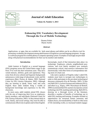 Journal of Adult Education
Volume 42, Number 1, 2013

Enhancing ESL Vocabulary Development
Through the Use of Mobile Technology
Deanna Nisbet
Dayna Austin
Abstract
Applications, or apps, that are available for both smart phones and tablets can be an effective tool for
promoting vocabulary development among adult learners in English as a second language programs. An app
is a software program for a mobile phone or computer operating system. Examples of such apps are provided
along with practical recommendations for their use by teachers and students.
Increasingly, much of that interaction takes place via
technology. Employers, schools, neighborhood associations, and even family members now routinely
communicate critical, time-sensitive information first
electronically–with other forms of correspondence taking more of a back seat.
Like native speakers of English, today’s adult ESL
students must learn to navigate new technologies in
order to fully participate in the prevalent technological
discourse community (Fox & Fleischer, 2002). To this
end, Ball (2011), Larsen-Freeman and Andersen (2011),
and others (e.g., Hopey, 1999; Warschauer & Meskill,
2000) recommend that ESL teachers incorporate current
technology into ESL teaching and learning. Ball (2011),
drawing on a thorough review of the literature,
describes a number of benefits of technology use in
adult ESL teaching and learning. Examples include (a)
opportunities for increased learner autonomy and
student choice, (b) transferability of skills to other areas
of life (including work), (c) increased student engage-

Introduction
Adult learners in English as a second language
(ESL) programs across the United States range in age
from 19 to well into their retirement years. They have
varied interests, abilities, goals and aspirations. They
come from diverse cultural and linguistic backgrounds
and possess a wide range of educational, work, and life
experiences (Burt, Peyton, & Adams, 2003; National
Center for ESL Literacy Education, 2002). Although
they are learning to speak, listen, read, and write
English, these adult students bring a wealth of
background knowledge and experience to the ESL
classroom.
In most cases, adult students attend ESL classes
with the aim of improving their lives as employees,
family members, and individuals (National Center for
ESL Literacy Education, 2003). As they interact daily in
work, family, and social settings, they must be able to
communicate effectively in spoken and written English.
1

 