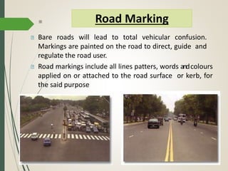 Bare roads will lead to total vehicular confusion.
Markings are painted on the road to direct, guide and
regulate the road user.
Road markings include all lines patters, words andcolours
applied on or attached to the road surface or kerb, for
the said purpose
Road Marking
 