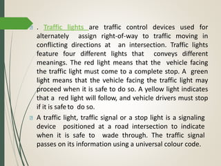 . Traffic lights are traffic control devices used for
alternately assign right-of-way to traffic moving in
conflicting directions at an intersection. Traffic lights
feature four different lights that conveys different
meanings. The red light means that the vehicle facing
the traffic light must come to a complete stop. A green
light means that the vehicle facing the traffic light may
proceed when it is safe to do so. A yellow light indicates
that a red light will follow, and vehicle drivers must stop
if it is safeto do so.
A traffic light, traffic signal or a stop light is a signaling
device positioned at a road intersection to indicate
when it is safe to wade through. The traffic signal
passes on its information using a universal colour code.
 