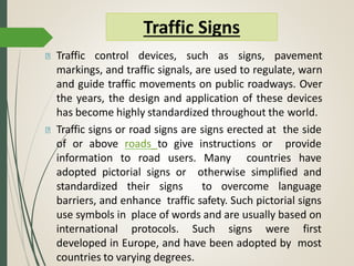 Traffic control devices, such as signs, pavement
markings, and traffic signals, are used to regulate, warn
and guide traffic movements on public roadways. Over
the years, the design and application of these devices
has become highly standardized throughout the world.
Traffic signs or road signs are signs erected at the side
of or above roads to give instructions or provide
information to road users. Many countries have
adopted pictorial signs or otherwise simplified and
standardized their signs to overcome language
barriers, and enhance traffic safety. Such pictorial signs
use symbols in place of words and are usually based on
international protocols. Such signs were first
developed in Europe, and have been adopted by most
countries to varying degrees.
Traffic Signs
 