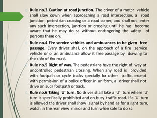 Rule no.3 Caution at road junction. The driver of a motor vehicle
shall slow down when approaching a road intersection, a road
junction, pedestrian crossing or a road corner, and shall not enter
any such intersection, junction or crossing until he has become
aware that he may do so without endangering the safety of
persons there on.
Rule no.4 Fire service vehicles and ambulances to be given free
passage. Every driver shall, on the approach of a fire service
vehicle or of an ambulance allow it free passage by drawing to
the side of the road.
Rule no.5 Right of way. The pedestrians have the right of way at
uncontrolled pedestrian crossing. When any road is provided
with footpath or cycle tracks specially for other traffic, except
with permission of a police officer in uniform, a driver shall not
drive on such footpath ortrack.
Rule no.6 Taking 'U' turn. No driver shall take a 'U' turn where 'U'
turn is specifically prohibited and on busy traffic road. If a 'U' turn
is allowed the driver shall show signal by hand as for a right turn,
watch in the rear view mirror and turn when safe to do so.
 