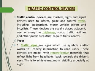 TRAFFIC CONTROL DEVICES
Traffic control devices are markers, signs and signal
devices used to inform, guide and control traffic,
including pedestrians, motor vehicle drivers and
bicyclists. These devices are usually placed adjacent,
over or along the highways, roads, traffic facilities
and other public areasthat require traffic control.
Types
1. Traffic signs are signs which use symbols and/or
words to convey information to road users. These
devices are made with retroreflective materials that
reflect light from headlights back towards the driver's
eyes. This is to achieve maximum visibility especially at
night.
 