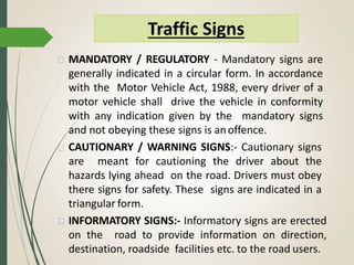 MANDATORY / REGULATORY - Mandatory signs are
generally indicated in a circular form. In accordance
with the Motor Vehicle Act, 1988, every driver of a
motor vehicle shall drive the vehicle in conformity
with any indication given by the mandatory signs
and not obeying these signs is anoffence.
CAUTIONARY / WARNING SIGNS:- Cautionary signs
are meant for cautioning the driver about the
hazards lying ahead on the road. Drivers must obey
there signs for safety. These signs are indicated in a
triangular form.
INFORMATORY SIGNS:- Informatory signs are erected
on the road to provide information on direction,
destination, roadside facilities etc. to the road users.
Traffic Signs
 