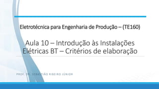 Eletrotécnica para Engenharia de Produção – (TE160)
Aula 10 – Introdução às Instalações
Elétricas BT – Critérios de elaboração
PROF. DR. SEBASTIÃO RIBEIRO JÚNIOR
 