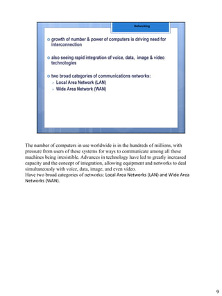 The number of computers in use worldwide is in the hundreds of millions, with
pressure from users of these systems for ways to communicate among all these
machines being irresistible. Advances in technology have led to greatly increased
capacity and the concept of integration, allowing equipment and networks to deal
simultaneously with voice, data, image, and even video.
Have two broad categories of networks: Local Area Networks (LAN) and Wide Area
Networks (WAN).
9
 