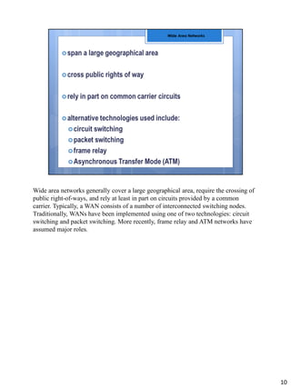 Wide area networks generally cover a large geographical area, require the crossing of
public right-of-ways, and rely at least in part on circuits provided by a common
carrier. Typically, a WAN consists of a number of interconnected switching nodes.
Traditionally, WANs have been implemented using one of two technologies: circuit
switching and packet switching. More recently, frame relay and ATM networks have
assumed major roles.
10
 