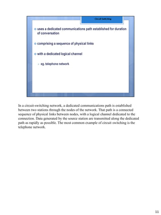In a circuit-switching network, a dedicated communications path is established
between two stations through the nodes of the network. That path is a connected
sequence of physical links between nodes, with a logical channel dedicated to the
connection. Data generated by the source station are transmitted along the dedicated
path as rapidly as possible. The most common example of circuit switching is the
telephone network.
11
 