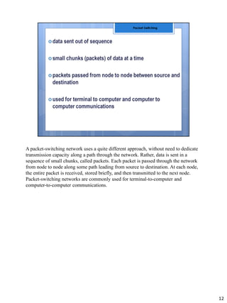 A packet-switching network uses a quite different approach, without need to dedicate
transmission capacity along a path through the network. Rather, data is sent in a
sequence of small chunks, called packets. Each packet is passed through the network
from node to node along some path leading from source to destination. At each node,
the entire packet is received, stored briefly, and then transmitted to the next node.
Packet-switching networks are commonly used for terminal-to-computer and
computer-to-computer communications.
12
 