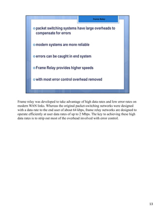 Frame relay was developed to take advantage of high data rates and low error rates on
modern WAN links. Whereas the original packet-switching networks were designed
with a data rate to the end user of about 64 kbps, frame relay networks are designed to
operate efficiently at user data rates of up to 2 Mbps. The key to achieving these high
data rates is to strip out most of the overhead involved with error control.
13
 