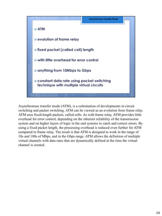 Asynchronous transfer mode (ATM), is a culmination of developments in circuit
switching and packet switching. ATM can be viewed as an evolution from frame relay.
ATM uses fixed-length packets, called cells. As with frame relay, ATM provides little
overhead for error control, depending on the inherent reliability of the transmission
system and on higher layers of logic in the end systems to catch and correct errors. By
using a fixed packet length, the processing overhead is reduced even further for ATM
compared to frame relay. The result is that ATM is designed to work in the range of
10s and 100s of Mbps, and in the Gbps range. ATM allows the definition of multiple
virtual channels with data rates that are dynamically defined at the time the virtual
channel is created.
14
 