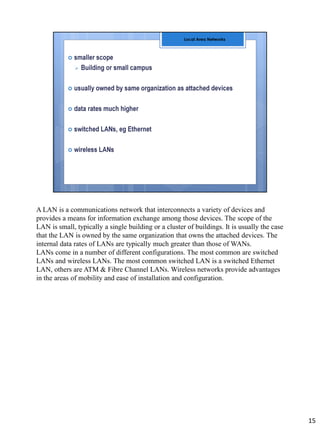 A LAN is a communications network that interconnects a variety of devices and
provides a means for information exchange among those devices. The scope of the
LAN is small, typically a single building or a cluster of buildings. It is usually the case
that the LAN is owned by the same organization that owns the attached devices. The
internal data rates of LANs are typically much greater than those of WANs.
LANs come in a number of different configurations. The most common are switched
LANs and wireless LANs. The most common switched LAN is a switched Ethernet
LAN, others are ATM & Fibre Channel LANs. Wireless networks provide advantages
in the areas of mobility and ease of installation and configuration.
15
 