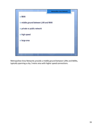 Metropolitan Area Networks provide a middle ground between LANs and WANs,
typically spanning a city / metro area with higher speed connections.
16
 