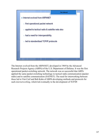 The Internet evolved from the ARPANET, developed in 1969 by the Advanced
Research Projects Agency (ARPA) of the U.S. Department of Defense. It was the first
operational packet-switching network. The network was so successful that ARPA
applied the same packet-switching technology to tactical radio communication (packet
radio) and to satellite communication (SATNET). The need for interworking between
these led to Vint Cerf and Bob Kahn of ARPA developing methods and protocols for
such internetworking, which led eventually to the development of TCP/IP.
17
 