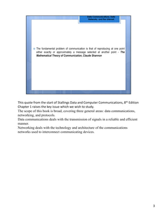This quote from the start of Stallings Data and Computer Communications, 8th Edition
Chapter 1 raises the key issue which we wish to study.
The scope of this book is broad, covering three general areas: data communications,
networking, and protocols.
Data communications deals with the transmission of signals in a reliable and efficient
manner.
Networking deals with the technology and architecture of the communications
networks used to interconnect communicating devices.
3
 