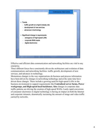 Effective and efficient data communication and networking facilities are vital to any
enterprise.
Three different forces have consistently driven the architecture and evolution of data
communications and networking facilities: traffic growth, development of new
services, and advances in technology.
Momentous changes in the way organizations do business and process information
have been driven by changes in networking technology and at the same time have
driven those changes. These include a growing need for high-speed LANs in the
business environment to support requirements like Centralized server farms, Power
workgroups, and High-speed local backbones. Also changes in corporate data
traffic patterns are driving the creation of high-speed WANs. Lastly rapid conversion
of consumer electronics to digital technology is having an impact on both the Internet
and corporate intranets, dramatically increasing the amount of image and video traffic
carried by networks.
4
 