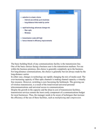 The basic building block of any communications facility is the transmission line.
One of the basic choices facing a business user is the transmission medium. For use
within the business premises, this choice is generally completely up to the business.
For long-distance communications, the choice is generally but not always made by the
long-distance carrier.
In either case, changes in technology are rapidly changing the mix of media used. The
ever-increasing capacity of fiber optic channels is making channel capacity a virtually
free resource. However, switching is now becoming the bottleneck. The growing use
of wireless transmission, is a result of the trend toward universal personal
telecommunications and universal access to communications.
Despite the growth in the capacity and the drop in cost of transmission facilities,
transmission services remain the most costly component of a communications budget
for most businesses. Thus, the manager needs to be aware of techniques that increase
the efficiency of the use of these facilities, such as multiplexing and compression.
8
 