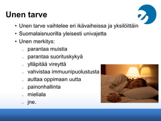 Unen tarve
• Unen tarve vaihtelee eri ikävaiheissa ja yksilöittäin
• Suomalaisnuorilla yleisesti univajetta
• Unen merkitys:
o parantaa muistia
o parantaa suorituskykyä
o ylläpitää vireyttä
o vahvistaa immuunipuolustusta
o auttaa oppimaan uutta
o painonhallinta
o mieliala
o jne.
 