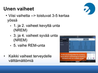 Unen vaiheet
• Viisi vaihetta --> toistuvat 3-5 kertaa
yössä
• 1. ja 2. vaiheet kevyttä unta
(NREM)
• 3. ja 4. vaiheet syvää unta
(NREM)
• 5. vaihe REM-unta
• Kaikki vaiheet terveydelle
välttämättömiä
 
