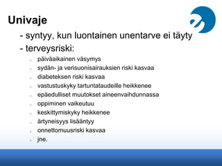 Univaje
- syntyy, kun luontainen unentarve ei täyty
- terveysriski:
o päiväaikainen väsymys
o sydän- ja verisuonisairauksien riski kasvaa
o diabeteksen riski kasvaa
o vastustuskyky tartuntataudeille heikkenee
o epäedulliset muutokset aineenvaihdunnassa
o oppiminen vaikeutuu
o keskittymiskyky heikkenee
o ärtyneisyys lisääntyy
o onnettomuusriski kasvaa
o jne.
 